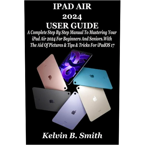 Kelvin B. Smith IPAD AIR 2024 USER GUIDE: A Complete Step By Step Manual To Mastering Your iPad Air 2024 For Beginners And Seniors. With The Aid Of Pictures & Tips & Tricks For iPadOS 17