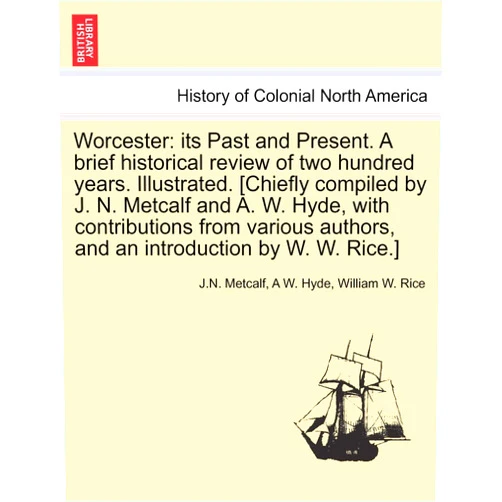 J N Metcalf,A W Hyde,William W Rice Worcester: Its Past and Present. a Brief Historical Review of Two Hundred Years. Illustrated. [Chiefly Compiled by J. N. Metcalf and A. W. Hyde, with ... Authors, and an Introduction by W. W. Rice.]