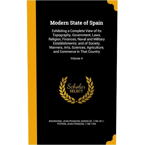 Jean-François baron de 174 Bourgoing,Jean-François 1748-1784 Peyron Modern State of Spain: Exhibiting a Complete View of Its Topography, Government, Laws, Religion, Finances, Naval and Military Establishments; and of ... and Commerce in That Country; Volume 4