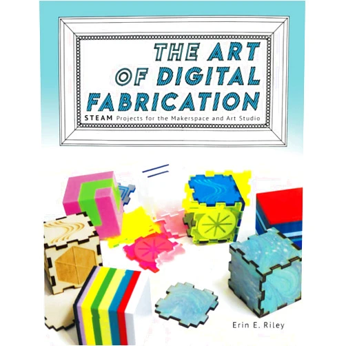 Erin E. Riley,Sylvia Libow Martinez The Art of Digital Fabrication: STEAM Projects for the Makerspace and Art Studio