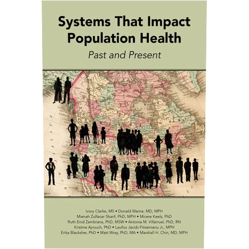 By Ivory Clarke MS (Author), Donald Warne MD MPH (Author), Mienah Zulfacar Sharif PhD MPH (Author), Micere Keels PhD (Author), Ruth Enid Zambrana PhD MSW (Author), Antonia M. Villarruel PhD RN (Author), Kristine J. Ajrouch PhD (Author), Laufou Jacob Fitisemanu Jr. MPH (Author), Erika Blacksher PhD (Author), Matt Wray PhD MA (Author), Marshall H. Chin MD MPH (Author) & 8 more Systems That Impact Population Health: Past and Present