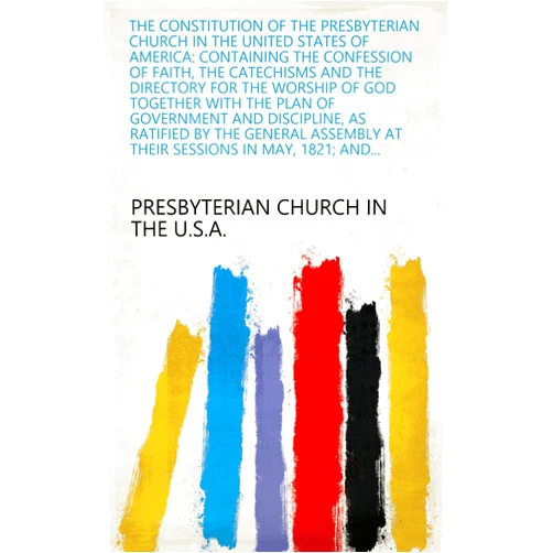 Presbyterian Church in the U.S.A. The constitution of the Presbyterian Church in the United States of America: containing the confession of faith, the catechisms and the directory for the ... at their sessions in May, 1821; and...