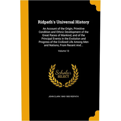 John Clark 1840-1900 Ridpath Ridpath's Universal History: An Account of the Origin, Primitive Condition and Ethnic Development of the Great Races of Mankind, and of the Principal ... and Nations, From Recent And...; Volume 13
