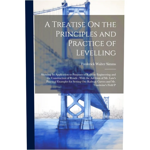 Frederick Walter Simms A Treatise On the Principles and Practice of Levelling: Showing Its Application to Purposes of Railway Engineering and the Construction of Roads: With ... Railway Curves and Mr. Trautwine's Field P