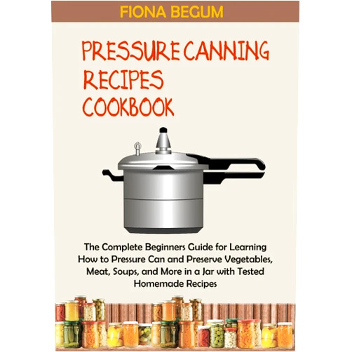 Fiona Begum Pressure Canning Recipes Cookbook: The Complete Beginners Guide for Learning How to Pressure Can and Preserve Vegetables, Meat, Soups, and More in a Jar with Tested Homemade Recipes