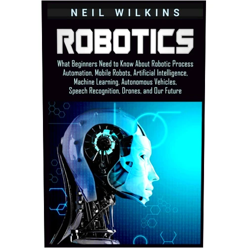 Neil Wilkins Robotics: What Beginners Need to Know about Robotic Process Automation, Mobile Robots, Artificial Intelligence, Machine Learning, Autonomous Vehicles, Speech Recognition, Drones, and Our Future