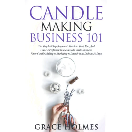 Grace Holmes Candle Making Business 101: The Simple 8 Step Beginner's Guide to Start, Run, and Grow a Profitable Home-Based Candle Business. From Candle Making to Marketing to Launch in as little as 30 Days.