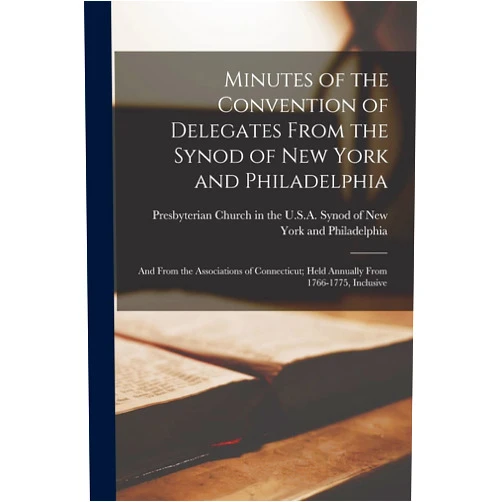 Presbyterian Church in the U S a Synod Minutes of the Convention of Delegates From the Synod of New York and Philadelphia: and From the Associations of Connecticut; Held Annually From 1766-1775, Inclusive