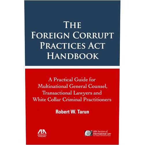 Robert W. Tarun The Foreign Corrupt Practices Act Handbook: The Practical Guide for Multinational General Counsel, Transactional Lawyers and White Collar Criminal Practitioners