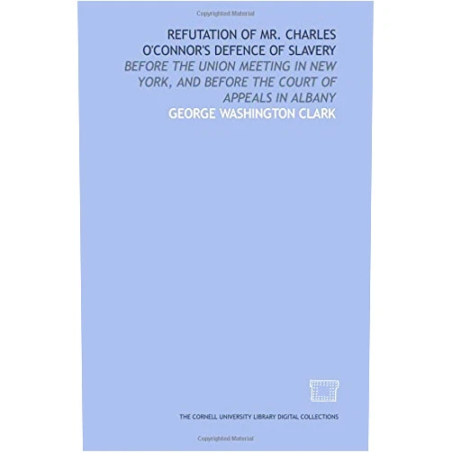 George Washington Clark Refutation of Mr. Charles O'Connor's defence of slavery: before the union meeting in New York, and before the Court of Appeals in Albany