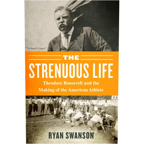 Ryan Swanson The Strenuous Life: Theodore Roosevelt and the Making of the American Athlete