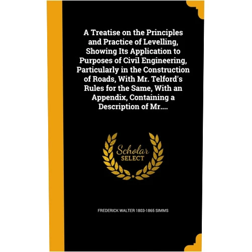 Frederick Walter 1803-1865 Simms A Treatise on the Principles and Practice of Levelling, Showing Its Application to Purposes of Civil Engineering, Particularly in the Construction of ... Appendix, Containing a Description of Mr....
