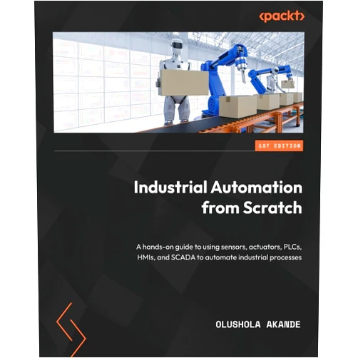 Olushola Akande Industrial Automation from Scratch: A hands-on guide to using sensors, actuators, PLCs, HMIs, and SCADA to automate industrial processes